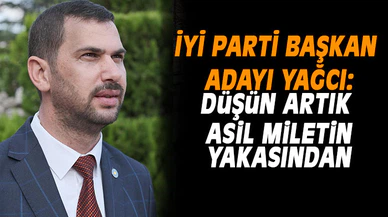 İYİ PARTİLİ YAĞCI:  DÜŞÜN ARTIK MİLLETİN YAKASINDAN